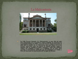    La Villa Foscari, llamada «La Malcontenta», es una villa del siglo
    XVI relacionada con el arquitecto Andrea Palladio. Se encuentra en
    el municipio italiano de Mira, cerca de Venecia. Según la leyenda, la
    villa debe el nombre de La Malcontenta por una dama de la casa
    Foscari, encerrada entre sus muros en soledad porque, según se
    alegaba, ella no cumplía su deber conyugal y tenía una conducta
    viciosa. En realidad, el lugar ya se llamaba así en 1431, para
    recordar el descontento mostrado por los habitantes de Padua y
    Piove di Sacco por la construcción del Naviglio del Brenta.
 