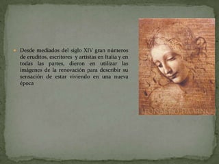  Desde mediados del siglo XIV gran números
  de eruditos, escritores y artistas en Italia y en
  todas las partes, dieron en utilizar las
  imágenes de la renovación para describir su
  sensación de estar viviendo en una nueva
  época
 