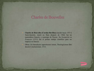    Charles de Bouvelles (Carolus Bovillus) (nacido hacia 1475 à
    Saint-Quentin, murió en Ham después de 1566) fue un
    matemático francés, y canónigo de Noyon.. Su Geometría en
    Françoys (1511) fue el primer trabajo científico para ser
    impreso en francés.
   Obras: En Introductio oppositorum Artem, Theologicarum libri
    decem Conclusionum, 1515;
 