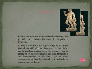 El Baco




 Baco es una escultura en mármol realizada entre 1496
  y 1497 .en el Museo Nazionale del Bargello en
  Florencia.
 La obra fue realizada por Miguel Ángel en su primer
  viaje el año 1496 a Roma, el encuentro en esta ciudad
  con la escultura antigua debió de inspirarle para la
  ejecución del Baco que muestra una clara tendencia, a
  una interpretación de las obras, que en aquel
  momento, se estaban descubriendo por medio de las
  excavaciones en Roma.
 