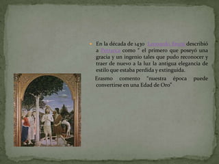  En la década de 1430 Leonardo Bruni describió
  a Petrarca como “ el primero que poseyó una
  gracia y un ingenio tales que pudo reconocer y
  traer de nuevo a la luz la antigua elegancia de
  estilo que estaba perdida y extinguida.
  Erasmo comento “nuestra época           puede
  convertirse en una Edad de Oro”
 