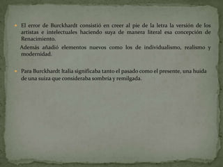  El error de Burckhardt consistió en creer al pie de la letra la versión de los
  artistas e intelectuales haciendo suya de manera literal esa concepción de
  Renacimiento.
  Además añadió elementos nuevos como los de individualismo, realismo y
  modernidad.


 Para Burckhardt Italia significaba tanto el pasado como el presente, una huida
  de una suiza que consideraba sombría y remilgada.
 