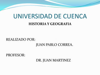 UNIVERSIDAD DE CUENCA HISTORIA Y GEOGRAFIA REALIZADO POR:  			JUAN PABLO CORREA. PROFESOR: 			DR. JUAN MARTINEZ 