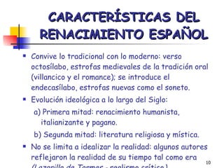 CARACTERÍSTICAS DEL RENACIMIENTO ESPAÑOL Convive lo tradicional con lo moderno: verso octosílabo, estrofas medievales de la tradición oral (villancico y el romance); se introduce el endecasílabo, estrofas nuevas como el soneto. Evolución ideológica a lo largo del Siglo: a) Primera mitad: renacimiento humanista, italianizante y pagano. b) Segunda mitad: literatura religiosa y mística. No se limita a idealizar la realidad: algunos autores reflejaron la realidad de su tiempo tal como era  (Lazarillo de Tormes -  realismo crítico ) 
