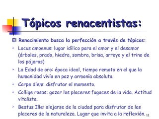 Tópicos renacentistas: El Renacimiento busca la perfección a través de tópicos:   Locus amoenus: lugar idílico para el amor y el desamor (árboles, prado, hiedra, sombra, brisa, arroyo y el trino de los pájaros) La Edad de oro: época ideal, tiempo remoto en el que la humanidad vivía en paz y armonía absoluta. Carpe diem: disfrutar el momento. Collige rosas: gozar los placeres fugaces de la vida. Actitud vitalista. Beatus Ille: alejarse de la ciudad para disfrutar de los placeres de la naturaleza. Lugar que invita a la reflexión. Tempus fugit: la fugacidad del tiempo. 