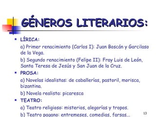 GÉNEROS LITERARIOS: LÍRICA:  a) Primer renacimiento (Carlos I): Juan Boscán y Garcilaso de la Vega. b) Segundo renacimiento (Felipe II): Fray Luis de León, Santa Teresa de Jesús y San Juan de la Cruz. PROSA:  a) Novelas idealistas: de caballerías, pastoril, morisca, bizantina. b) Novela realista: picaresca  TEATRO:   a) Teatro religioso: misterios, alegorías y tropos. b) Teatro pagano: entremeses, comedias, farsas... 