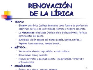 RENOVACIÓN  DE LA LÍRICA TEMAS:  El  amor:  platónico (belleza femenina como fuente de perfección espiritual, reflejo de la divinidad). Retrato y nombre concreto. La  Naturaleza : idealizada (reflejo de la belleza divina). Refleja sentimientos del poeta. Mitología : visión pagana del mundo (Apolo, Dafne, ninfas...) Tópicos : locus amoenus, tempus fuigit... MÉTRICA: Verso más extenso:   heptasílabo y endecasílabo. Rima suave: llana y sencilla. Nuevas estrofas y poemas: soneto, lira,estancias, tercetos y octavas reales. SUBGÉNEROS: Égloga, oda, elegía, canción, epístola. 