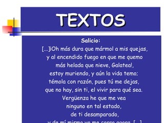 TEXTOS Salicio:     [...]¡Oh más dura que mármol a mis quejas,  y al encendido fuego en que me quemo   más helada que nieve, Galatea!,  estoy muriendo, y aún la vida temo;  témola con razón, pues tú me dejas,  que no hay, sin ti, el vivir para qué sea.  Vergüenza he que me vea  ninguno en tal estado,  de ti desamparado, y de mí mismo yo me corro agora. [...] 