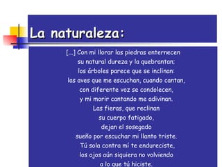 La naturaleza: [...] Con mi llorar las piedras enternecen  su natural dureza y la quebrantan;  los árboles parece que se inclinan:  las aves que me escuchan, cuando cantan,  con diferente voz se condolecen,  y mi morir cantando me adivinan.  Las fieras, que reclinan  su cuerpo fatigado,  dejan el sosegado  sueño por escuchar mi llanto triste.  Tú sola contra mí te endureciste, los ojos aún siquiera no volviendo  a lo que tú hiciste.  Salid sin duelo, lágrimas, corriendo. [...] 