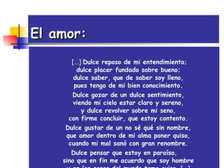 El amor:     [...]  Dulce reposo de mi entendimiento; dulce placer fundado sobre bueno; dulce saber, que de saber soy lleno, pues tengo de mi bien conocimiento. Dulce gozar de un dulce sentimiento, viendo mi cielo estar claro y sereno, y dulce revolver sobre mi seno, con firme concluir, que estoy contento. Dulce gustar de un no sé qué sin nombre, que amor dentro de mi alma poner quiso, cuando mi mal sanó con gran renombre. Dulce pensar que estoy en paraíso, sino que en fin me acuerdo que soy hombre y en las cosas del mundo tomo aviso.  [...] 