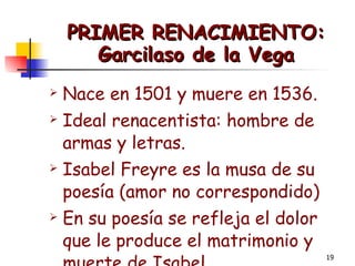 PRIMER RENACIMIENTO: Garcilaso de la Vega Nace en 1501 y muere en 1536. Ideal renacentista: hombre de armas y letras. Isabel Freyre es la musa de su poesía (amor no correspondido) En su poesía se refleja el dolor que le produce el matrimonio y muerte de Isabel. 