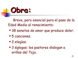 Obra:   Breve, pero esencial para el paso de la Edad Media al renacimiento: 38 sonetos de amor que produce dolor. 5 canciones. 2 elegías. 3 églogas: los pastores dialogan a orillas del Tajo. 