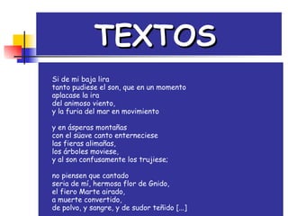 TEXTOS   Si de mi baja lira                                       tanto pudiese el son, que en un momento   aplacase la ira                                             del animoso viento,                                     y la furia del mar en movimiento                y en ásperas montañas con el süave canto enterneciese las fieras alimañas, los árboles moviese, y al son confusamente los trujiese; no piensen que cantado seria de mí, hermosa flor de Gnido, el fiero Marte airado, a muerte convertido, de polvo, y sangre, y de sudor teñido [...] 