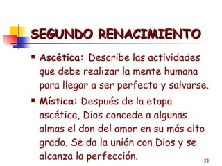 SEGUNDO RENACIMIENTO Ascética:  Describe las actividades que debe realizar la mente humana para llegar a ser perfecto y salvarse.  Mística:  Después de la etapa ascética, Dios concede a algunas almas el don del amor en su más alto grado. Se da la unión con Dios y se alcanza la perfección.  