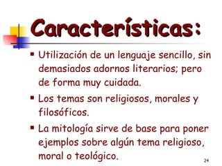 Características:   Utilización de un lenguaje sencillo, sin demasiados adornos literarios; pero de forma muy cuidada.  Los temas son religiosos, morales y filosóficos.  La mitología sirve de base para poner ejemplos sobre algún tema religioso, moral o teológico.   