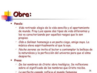 Obra: Poesía : Vida retirada : elogio de la vida sencilla y el apartamiento de mundo. Fray Luis opone dos tipos de vida diferentes y los va caracterizando por aquellos rasgos que le son propios. Oda a Salinas : homenaje a un poeta ciego, amigo suyo. La música eleva espiritualmente al que la oye. Noche serena : se invita al lector a contemplar la belleza de la naturaleza y la perfección del universo para que el alma despierte. Prosa : De los nombres de Cristo : obra teológica. Se reflexiona sobre el significado de los nombres que Cristo recibe. La perfecta casada : refleja el mundo femenino renacentista.   