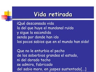 Vida retirada ¡Qué descansada vida la del que huye el mundanal ruïdo  y sigue la escondida  senda por donde han ido  los pocos sabios que en el mundo han sido!  Que no le enturbia el pecho  de los soberbios grandes el estado,  ni del dorado techo  se admira, fabricado  del sabio moro, en jaspes sustentado[...] 