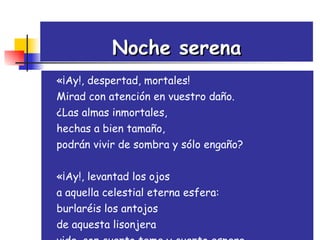 Noche serena «¡Ay!, despertad, mortales!  Mirad con atención en vuestro daño.  ¿Las almas inmortales,  hechas a bien tamaño,  podrán vivir de sombra y sólo engaño?  «¡Ay!, levantad los ojos  a aquella celestial eterna esfera:  burlaréis los antojos  de aquesta lisonjera  vida, con cuanto teme y cuanto espera.   