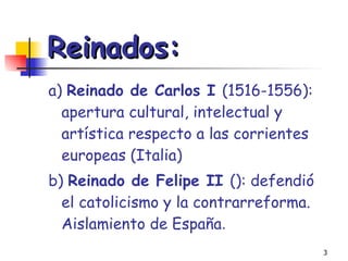 Reinados: a)  Reinado de Carlos I  (1516-1556): apertura cultural, intelectual y artística respecto a las corrientes europeas (Italia) b)  Reinado de Felipe II  (): defendió el catolicismo y la contrarreforma. Aislamiento de España . 