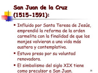 San Juan de la Cruz  (1515-1591): Influido por Santa Teresa de Jesús, emprendió la reforma de la orden carmelita con la finalidad de que los monjes volvieran a una vida más austera y contemplativa. Estuvo preso por su voluntad renovadora. El simbolismo del siglo XIX tiene como preculsor a San Juan. 