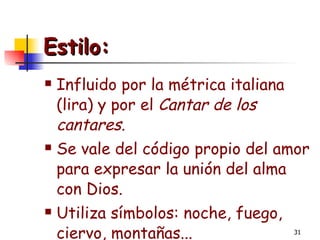 Estilo: Influido por la métrica italiana (lira) y por el  Cantar de los cantares . Se vale del código propio del amor para expresar la unión del alma con Dios. Utiliza símbolos: noche, fuego, ciervo, montañas... 