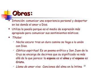 Obras:   Intención: comunicar una experiencia personal y despertar en los demás el amor a Dios. Utiliza la poesía porque es el medio de expresión más apropiado para comunicar sus sentimientos místicos.  Títulos:  Noche oscura:  tras un duro camino se llega a la unión con Dios. Cántico espiritual:  Es un poema erótico y San Juan de la Cruz se encarga de decirnos que su significado va más allá de lo que parece: la  esposa  es el  alma  y el  esposo  es  Cristo. Llama de amor viva:  Canciones del alma en la íntima comunicación de unión de amor de Dios.   