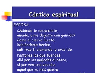 Cántico espiritual ESPOSA ¿Adónde te escondiste, amado, y me dejaste con gemido? Como el ciervo huiste, habiéndome herido; salí tras ti clamando, y eras ido. Pastores los que fuerdes allá por las majadas al otero, si por ventura vierdes aquel que yo más quiero, decidle que adolezco, peno y muero.[...] 