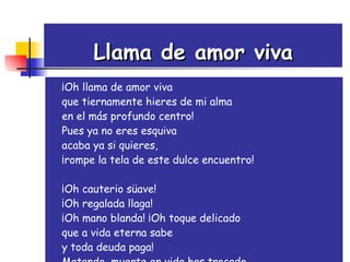 Llama de amor viva ¡Oh llama de amor viva  que tiernamente hieres de mi alma  en el más profundo centro!  Pues ya no eres esquiva acaba ya si quieres,  ¡rompe la tela de este dulce encuentro!  ¡Oh cauterio süave!  ¡Oh regalada llaga!  ¡Oh mano blanda! ¡Oh toque delicado que a vida eterna sabe  y toda deuda paga!  Matando, muerte en vida has trocado.  