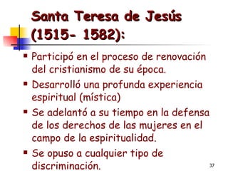 Santa Teresa de Jesús (1515- 1582): Participó en el proceso de renovación del cristianismo de su época. Desarrolló una profunda experiencia espiritual (mística) Se adelantó a su tiempo en la defensa de los derechos de las mujeres en el campo de la espiritualidad. Se opuso a cualquier tipo de discriminación. 