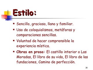 Estilo: Sencillo, gracioso, llano y familiar. Uso de coloquialismos, metáforas y comparaciones sencillas. Voluntad de hacer comprensible la experiencia mística. Obras en prosa:  El castillo interior o Las Moradas, El libro de su vida, El libro de las fundaciones, Camino de perfección.  