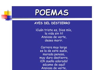 POEMAS AYES DEL DESTIERRO ¡Cuán triste es, Dios mío, la vida sin ti! Ansiosa de verte, deseo morir. Carrera muy larga es la de este suelo, morada penosa, muy duro destierro. ¡Oh sueño adorado! sácame de aquí! Ansiosa de verte, deseo morir. 
