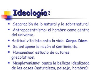Ideología: Separación de lo natural y lo sobrenatural. Antropocentrismo: el hombre como centro del universo. Actitud vitalista ante la vida:  Carpe Diem Se antepone la razón al sentimiento. Humanismo: estudio de autores grecolatinos. Neoplatonismo: busca la belleza idealizada de las cosas (naturaleza, paisaje, hombre) 