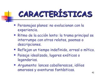 CARACTERÍSTICAS Personajes planos: no evolucionan con la experiencia. Ritmo de la acción lento: la trama principal se interrumpe con otros relatos, poemas o descripciones. Reflejan un tiempo indefinido, erreal o mítico. Paisaje idealizado, lugares exóticos o legendarios. Argumento: lances caballerescos, idilios amorosos y aventuras fantásticas. 