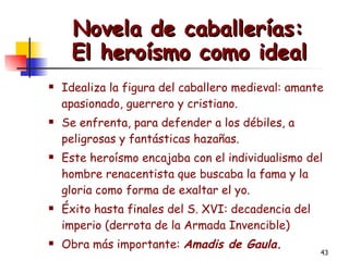 Novela de caballerías:  El heroísmo como ideal   Idealiza la figura del caballero medieval: amante apasionado, guerrero y cristiano.  Se enfrenta, para defender a los débiles, a peligrosas y fantásticas hazañas. Este heroísmo encajaba con el individualismo del hombre renacentista que buscaba la fama y la gloria como forma de exaltar el yo. Éxito hasta finales del S. XVI: decadencia del imperio (derrota de la Armada Invencible)  Obra más importante:  Amadis de Gaula. 
