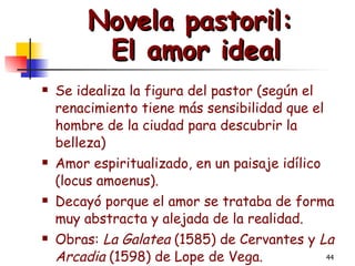 Novela pastoril:  El amor ideal Se idealiza la figura del pastor (según el renacimiento tiene más sensibilidad que el hombre de la ciudad para descubrir la belleza) Amor espiritualizado, en un paisaje idílico (locus amoenus). Decayó porque el amor se trataba de forma muy abstracta y alejada de la realidad. Obras:  La Galatea  (1585) de Cervantes y  La Arcadia  (1598) de Lope de Vega. 