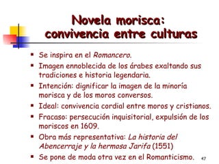 Novela morisca:  convivencia entre culturas Se inspira en el  Romancero. Imagen ennoblecida de los árabes exaltando sus tradiciones e historia legendaria. Intención: dignificar la imagen de la minoría morisca y de los moros conversos. Ideal: convivencia cordial entre moros y cristianos.  Fracaso: persecución inquisitorial, expulsión de los moriscos en 1609. Obra más representativa:  La historia del Abencerraje y la hermosa Jarifa  (1551) Se pone de moda otra vez en el Romanticismo. 