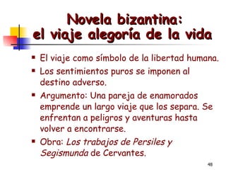 Novela bizantina: el viaje alegoría de la vida   El viaje como símbolo de la libertad humana. Los sentimientos puros se imponen al destino adverso. Argumento: Una pareja de enamorados emprende un largo viaje que los separa. Se enfrentan a peligros y aventuras hasta volver a encontrarse. Obra:  Los trabajos de Persiles y Segismunda  de   Cervantes.   
