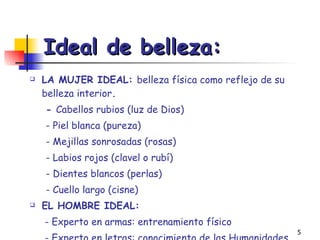 Ideal de belleza:   LA MUJER IDEAL:  belleza física como reflejo de su belleza interior . -  Cabellos rubios (luz de Dios) - Piel blanca (pureza) - Mejillas sonrosadas (rosas) - Labios rojos (clavel o rubí) - Dientes blancos (perlas) - Cuello largo (cisne) EL HOMBRE IDEAL:     - Experto en armas: entrenamiento físico   - Experto en letras: conocimiento de las Humanidades 