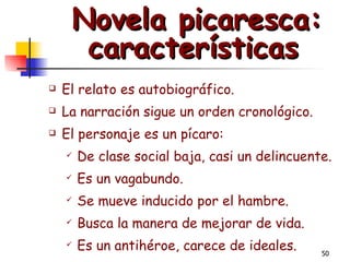   Novela picaresca: características El relato es autobiográfico.  La narración sigue un orden cronológico.  El personaje es un pícaro:  De clase social baja, casi un delincuente.  Es un vagabundo.  Se mueve inducido por el hambre.   Busca la manera de mejorar de vida.  Es un antihéroe, carece de ideales.  