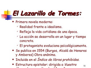 El Lazarillo de Tormes: Primera novela moderna:  Realidad frente a idealismo. Refleja la vida cotidiana de una época. La acción se desarrolla en un lugar y tiempo concreto. El protagonista evoluciona psicológicamente. Se publica en 1554 (Burgos, Alcalá de Henares y Amberes) Obra anónima. Incluida en el  Índice de libros prohibidos . Estructura epistolar: dirigida a  Vuestra Merced  para explicarle el “caso” 