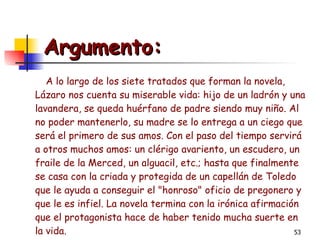 Argumento: A lo largo de los siete tratados que forman la novela, Lázaro nos cuenta su miserable vida: hijo de un ladrón y una lavandera, se queda huérfano de padre siendo muy niño. Al no poder mantenerlo, su madre se lo entrega a un ciego que será el primero de sus amos. Con el paso del tiempo servirá a otros muchos amos: un clérigo avariento, un escudero, un fraile de la Merced, un alguacil, etc.; hasta que finalmente se casa con la criada y protegida de un capellán de Toledo que le ayuda a conseguir el "honroso" oficio de pregonero y que le es infiel. La novela termina con la irónica afirmación que el protagonista hace de haber tenido mucha suerte en la vida. 
