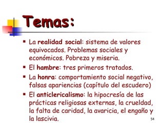 Temas: La  realidad social : sistema de valores equivocados. Problemas sociales y económicos. Pobreza y miseria. El  hambre : tres primeros tratados. La  honra : comportamiento social negativo, falsas apariencias (capítulo del escudero) El  anticlericalismo : la hipocresía de las prácticas religiosas externas, la crueldad, la falta de caridad, la avaricia, el engaño y la lascivia. 