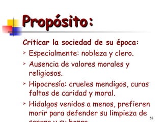 Propósito: Criticar la sociedad de su época: Especialmente: nobleza y clero. Ausencia de valores morales y religiosos. Hipocresía: crueles mendigos, curas faltos de caridad y moral. Hidalgos venidos a menos, prefieren morir para defender su limpieza de sangre y su honra. 