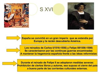 S XVI España se convirtió en un gran imperio  que se extendía por Europa y la recién descubierta América. Los reinados de Carlos I(1516-1556) y Felipe II81556-1598) Se caracterizaron por las continuas guerras encaminadas A mantener la hegemonía española frente a las ideas reformistas Durante el reinado de Felipe II se adoptaron medidas severas: Prohibición de ciertos libros y autores, eso supuso el cierre del país a buena parte de las corrientes culturales externas. 