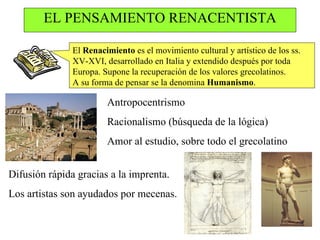 EL PENSAMIENTO RENACENTISTA El  Renacimiento  es el movimiento cultural y artístico de los ss. XV-XVI, desarrollado en Italia y extendido después por toda Europa. Supone la recuperación de los valores grecolatinos. A su forma de pensar se la denomina  Humanismo . Antropocentrismo Racionalismo (búsqueda de la lógica) Amor al estudio, sobre todo el grecolatino Difusión rápida gracias a la imprenta. Los artistas son ayudados por mecenas. 