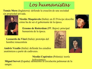 Los humanistas Erasmo de Rotterdam  (PP. Bajos): principal humanista de la época. Tomás Moro  (Inglaterra): defiende la creación de una sociedad sin propiedad privada. Nicolás Maquiavelo  (Italia): en  El Príncipe  describe cómo ha de ser el gobernante de la época. Leonardo da Vinci  (Italia): prototipo del hombre renacentista Nicolás Copérnico  (Polonia): teoría heliocéntrica Andrés Vesalio  (Italia): defiende los estudios anatómicos a partir de cadáveres. Miguel Servet  (España): demuestra la circulación pulmonar de la sangre. 