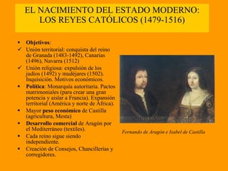 EL NACIMIENTO DEL ESTADO MODERNO: LOS REYES CATÓLICOS (1479-1516) Objetivos : Unión territorial: conquista del reino de Granada (1483-1492), Canarias (1496), Navarra (1512) Unión religiosa: expulsión de los judíos (1492) y mudéjares (1502). Inquisición. Motivos económicos. Política : Monarquía autoritaria. Pactos matrimoniales (para crear una gran potencia y aislar a Francia). Expansión territorial (América y norte de África). Mayor  peso económico  de Castilla (agricultura, Mesta) Desarrollo comercial  de Aragón por el Mediterráneo (textiles). Cada reino sigue siendo independiente. Creación de Consejos, Chancillerías y corregidores. Fernando de Aragón e Isabel de Castilla 