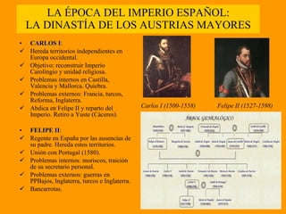 LA ÉPOCA DEL IMPERIO ESPAÑOL: LA DINASTÍA DE LOS AUSTRIAS MAYORES CARLOS I : Hereda territorios independientes en Europa occidental. Objetivo: reconstruir Imperio Carolingio y unidad religiosa. Problemas internos en Castilla, Valencia y Mallorca. Quiebra. Problemas externos: Francia, turcos, Reforma, Inglaterra. Abdica en Felipe II y reparto del Imperio. Retiro a Yuste (Cáceres). FELIPE II : Regente en España por las ausencias de su padre. Hereda estos territorios. Unión con Portugal (1580). Problemas internos: moriscos, traición de su secretario personal. Problemas externos: guerras en PPBajos, Inglaterra, turcos e Inglaterra. Bancarrotas. Carlos I (1500-1558) Felipe II (1527-1598) 