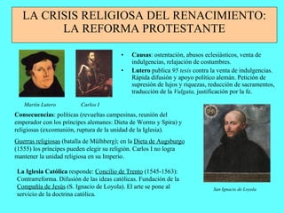 LA CRISIS RELIGIOSA DEL RENACIMIENTO: LA REFORMA PROTESTANTE Causas : ostentación, abusos eclesiásticos, venta de indulgencias, relajación de costumbres. Lutero  publica  95 tesis  contra la venta de indulgencias. Rápida difusión y apoyo político alemán. Petición de supresión de lujos y riquezas, reducción de sacramentos, traducción de la  Vulgata,  justificación por la fe. Martín Lutero Carlos I Consecuencias : políticas (revueltas campesinas, reunión del emperador con los príncipes alemanes: Dieta de Worms y Spira) y religiosas (excomunión, ruptura de la unidad de la Iglesia). Guerras religiosas  (batalla de Mülhberg); en la  Dieta de Augsburgo  (1555) los príncipes pueden elegir su religión. Carlos I no logra mantener la unidad religiosa en su Imperio. La Iglesia Católica  responde:  Concilio de Trento  (1545-1563): Contrarreforma. Difusión de las ideas católicas. Fundación de la  Compañía de Jesús  (S. Ignacio de Loyola). El arte se pone al servicio de la doctrina católica. San Ignacio de Loyola 