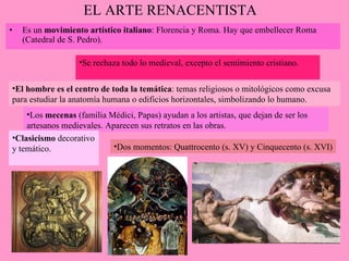 EL ARTE RENACENTISTA Es un  movimiento artístico italiano : Florencia y Roma. Hay que embellecer Roma (Catedral de S. Pedro). Los  mecenas  (familia Médici, Papas) ayudan a los artistas, que dejan de ser los artesanos medievales. Aparecen sus retratos en las obras. El hombre es el centro de toda la temática : temas religiosos o mitológicos como excusa para estudiar la anatomía humana o edificios horizontales, simbolizando lo humano. Dos momentos: Quattrocento (s. XV) y Cinquecento (s. XVI) Clasicismo  decorativo y temático. Se rechaza todo lo medieval, excepto el sentimiento cristiano. 
